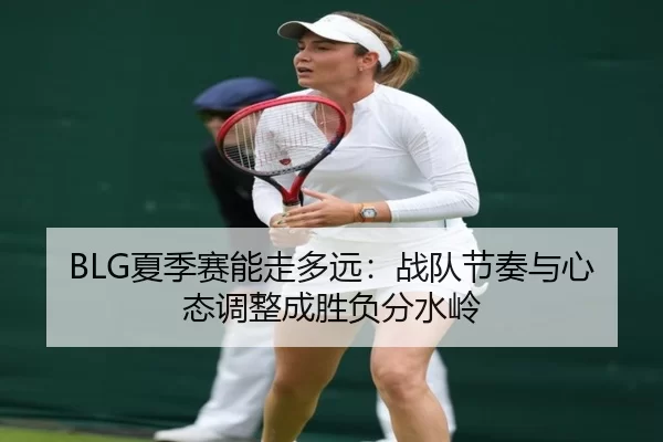 BLG夏季赛能走多远：战队节奏与心态调整成胜负分水岭